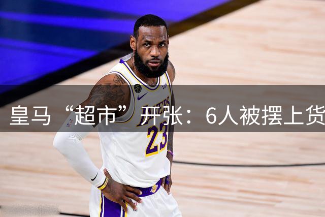 皇马“超市”开张：6人被摆上货架，另有2人被其他俱乐部视为猎物